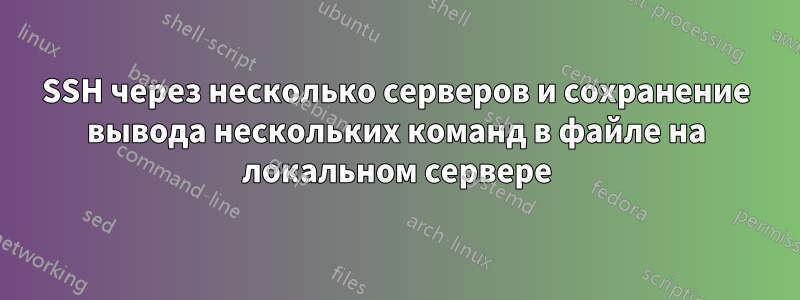 SSH через несколько серверов и сохранение вывода нескольких команд в файле на локальном сервере