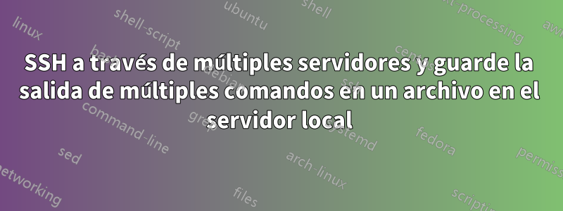 SSH a través de múltiples servidores y guarde la salida de múltiples comandos en un archivo en el servidor local