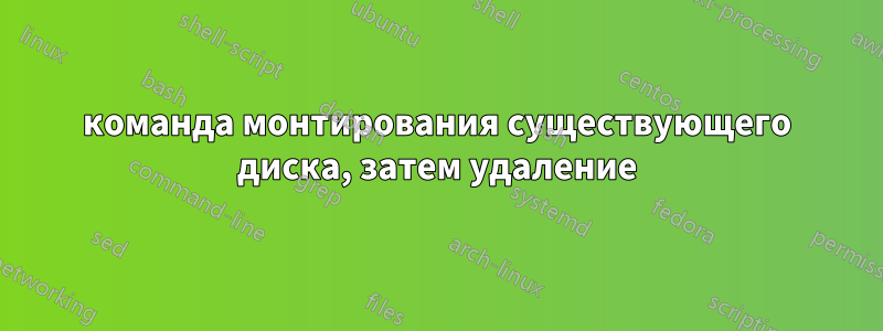 команда монтирования существующего диска, затем удаление