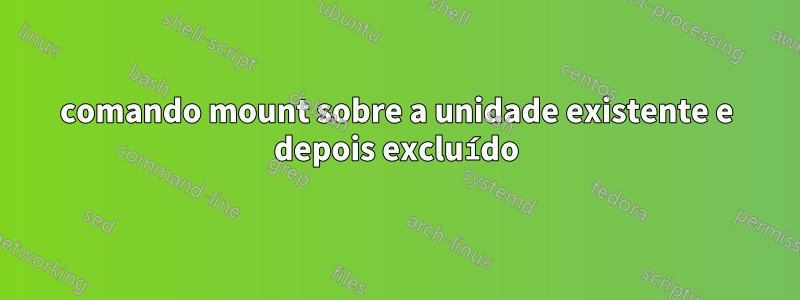 comando mount sobre a unidade existente e depois excluído