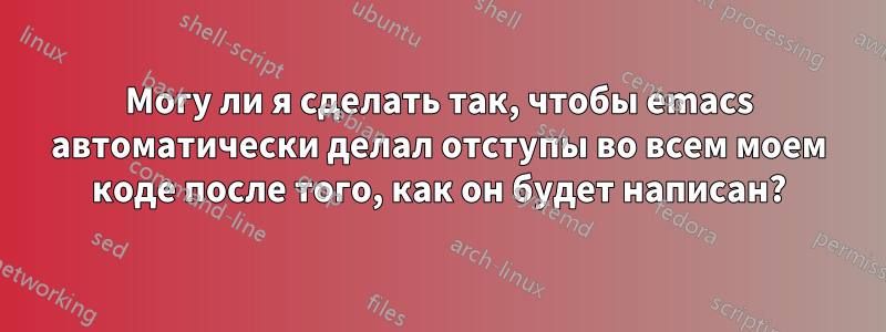 Могу ли я сделать так, чтобы emacs автоматически делал отступы во всем моем коде после того, как он будет написан?