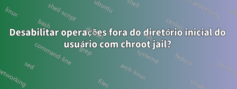 Desabilitar operações fora do diretório inicial do usuário com chroot jail?