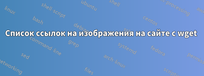 Список ссылок на изображения на сайте с wget