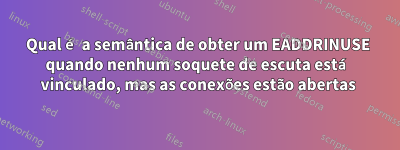 Qual é a semântica de obter um EADDRINUSE quando nenhum soquete de escuta está vinculado, mas as conexões estão abertas