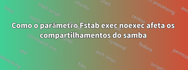 Como o parâmetro Fstab exec noexec afeta os compartilhamentos do samba