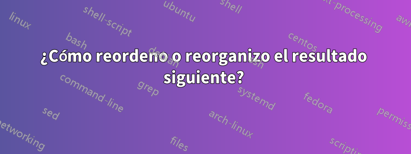 ¿Cómo reordeno o reorganizo el resultado siguiente?