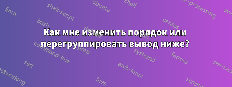 Как мне изменить порядок или перегруппировать вывод ниже?