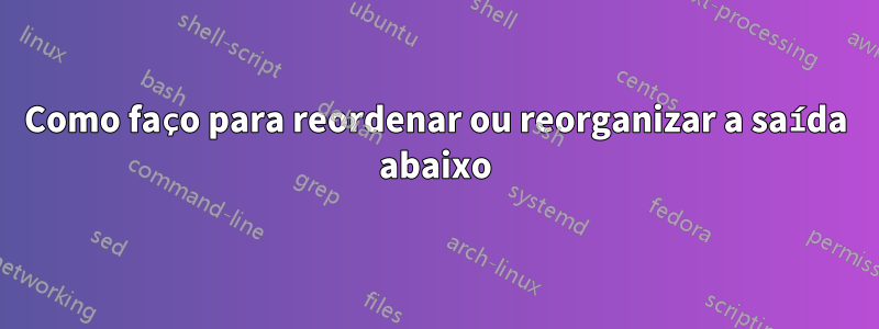 Como faço para reordenar ou reorganizar a saída abaixo