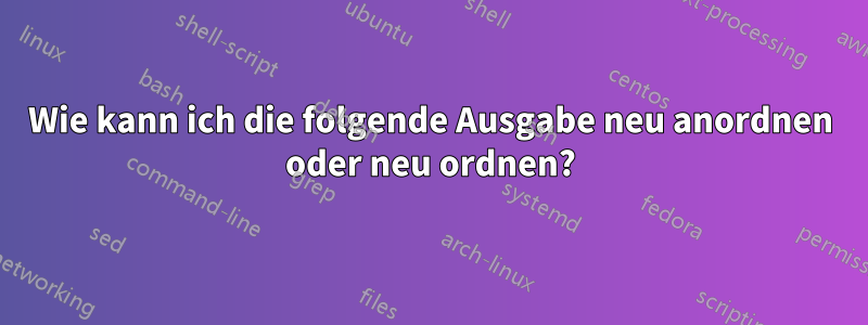 Wie kann ich die folgende Ausgabe neu anordnen oder neu ordnen?