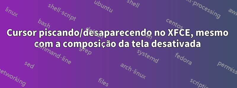 Cursor piscando/desaparecendo no XFCE, mesmo com a composição da tela desativada