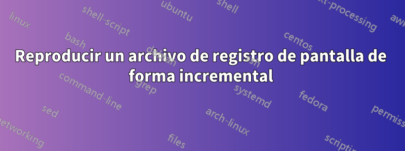 Reproducir un archivo de registro de pantalla de forma incremental