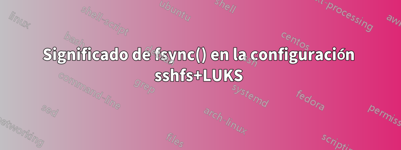 Significado de fsync() en la configuración sshfs+LUKS