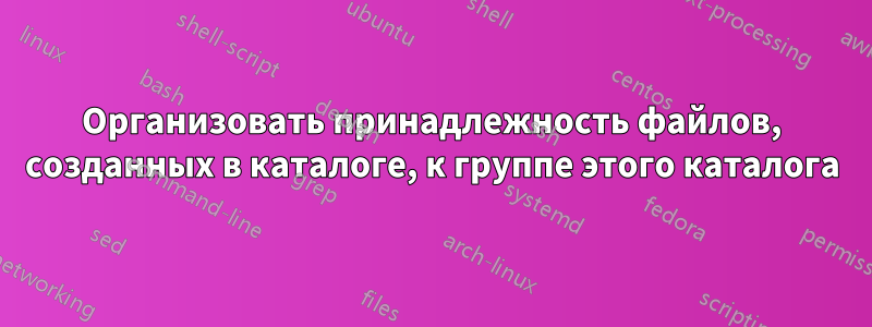 Организовать принадлежность файлов, созданных в каталоге, к группе этого каталога