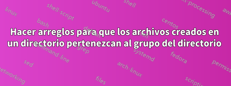 Hacer arreglos para que los archivos creados en un directorio pertenezcan al grupo del directorio