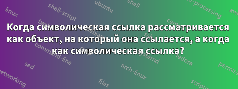 Когда символическая ссылка рассматривается как объект, на который она ссылается, а когда как символическая ссылка?