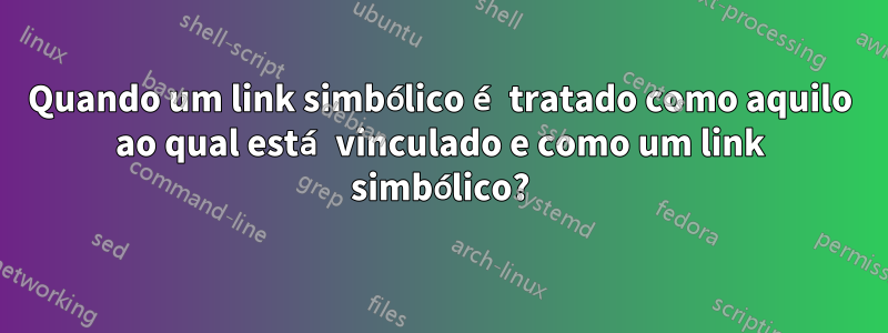 Quando um link simbólico é tratado como aquilo ao qual está vinculado e como um link simbólico?