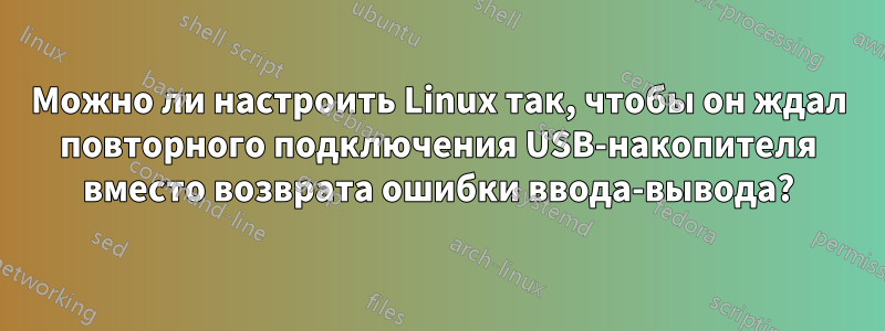 Можно ли настроить Linux так, чтобы он ждал повторного подключения USB-накопителя вместо возврата ошибки ввода-вывода?