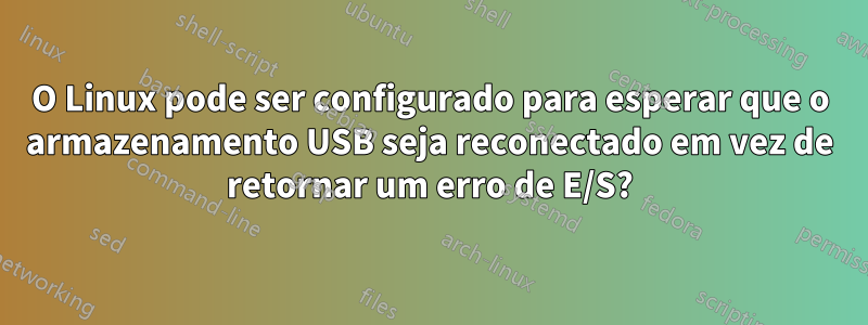 O Linux pode ser configurado para esperar que o armazenamento USB seja reconectado em vez de retornar um erro de E/S?