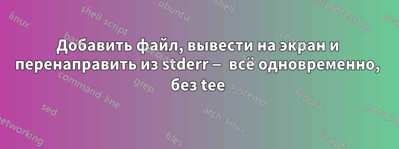 Добавить файл, вывести на экран и перенаправить из stderr — всё одновременно, без tee