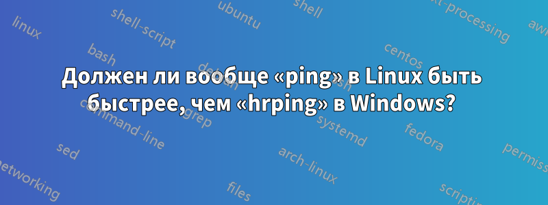 Должен ли вообще «ping» в Linux быть быстрее, чем «hrping» в Windows?