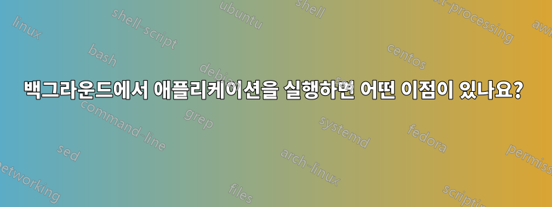 백그라운드에서 애플리케이션을 실행하면 어떤 이점이 있나요?