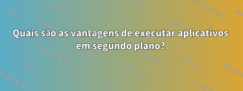 Quais são as vantagens de executar aplicativos em segundo plano?