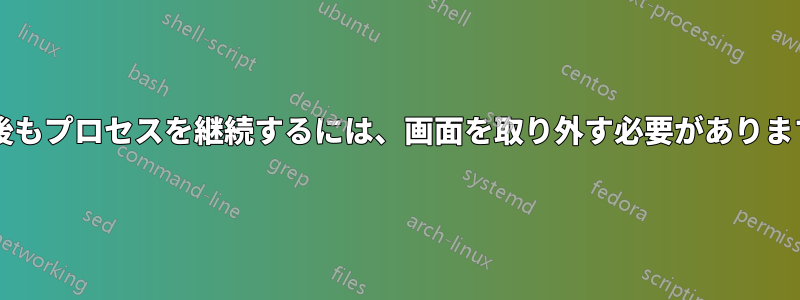 切断後もプロセスを継続するには、画面を取り外す必要がありますか?