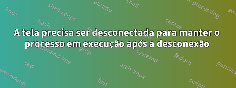 A tela precisa ser desconectada para manter o processo em execução após a desconexão