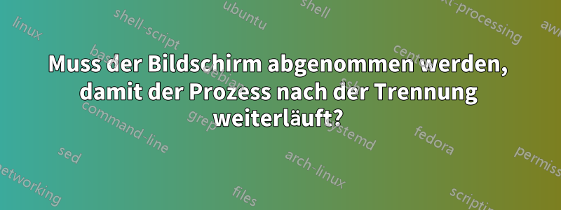 Muss der Bildschirm abgenommen werden, damit der Prozess nach der Trennung weiterläuft?