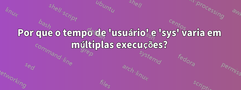 Por que o tempo de 'usuário' e 'sys' varia em múltiplas execuções?