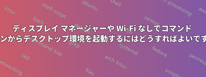 ディスプレイ マネージャーや Wi-Fi なしでコマンド ラインからデスクトップ環境を起動するにはどうすればよいですか?