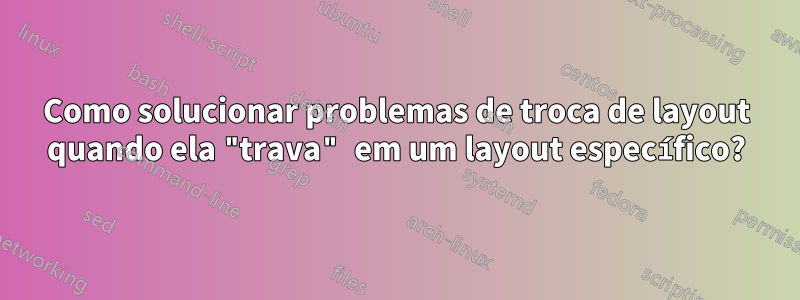 Como solucionar problemas de troca de layout quando ela "trava" em um layout específico?