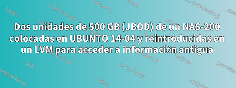 Dos unidades de 500 GB (JBOD) de un NAS-200 colocadas en UBUNTO 14-04 y reintroducidas en un LVM para acceder a información antigua