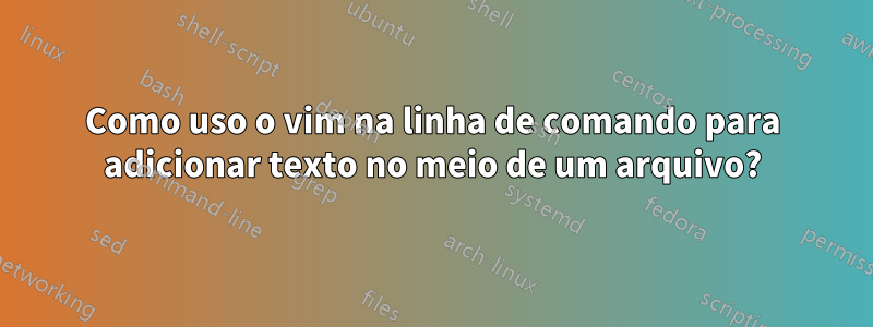 Como uso o vim na linha de comando para adicionar texto no meio de um arquivo?