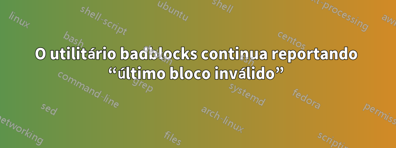 O utilitário badblocks continua reportando “último bloco inválido”