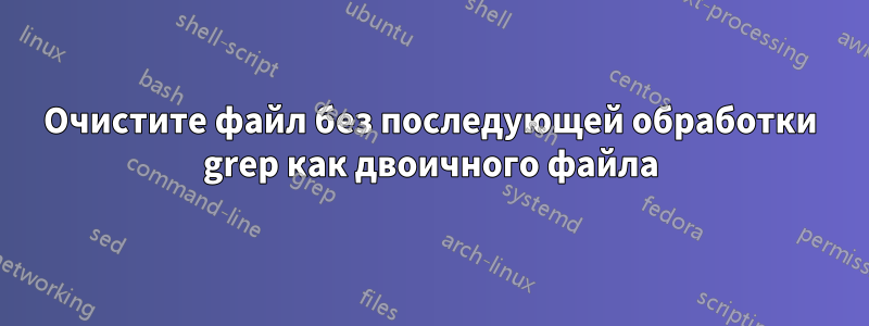 Очистите файл без последующей обработки grep как двоичного файла