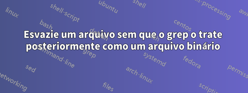 Esvazie um arquivo sem que o grep o trate posteriormente como um arquivo binário