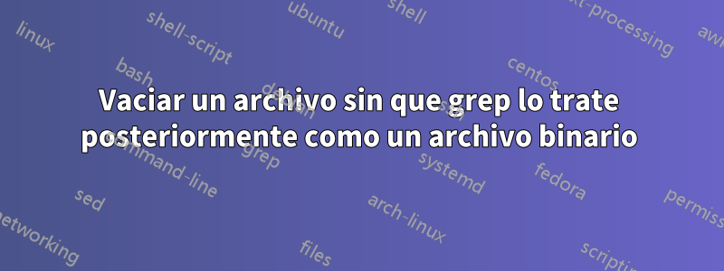 Vaciar un archivo sin que grep lo trate posteriormente como un archivo binario