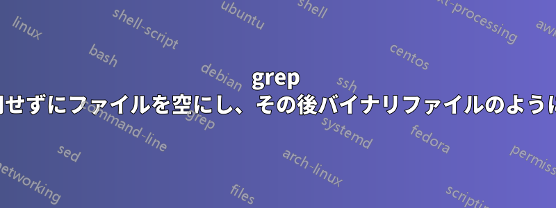 grep を使用せずにファイルを空にし、その後バイナリファイルのように扱う