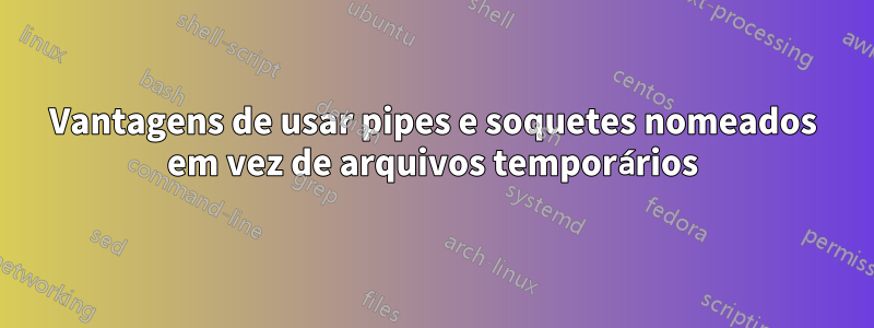 Vantagens de usar pipes e soquetes nomeados em vez de arquivos temporários