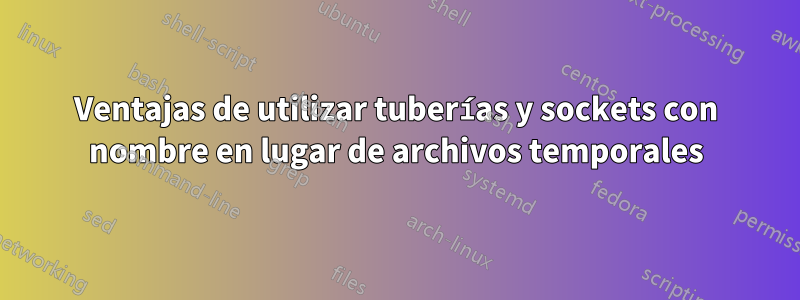 Ventajas de utilizar tuberías y sockets con nombre en lugar de archivos temporales