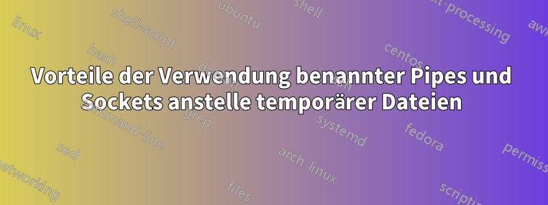 Vorteile der Verwendung benannter Pipes und Sockets anstelle temporärer Dateien