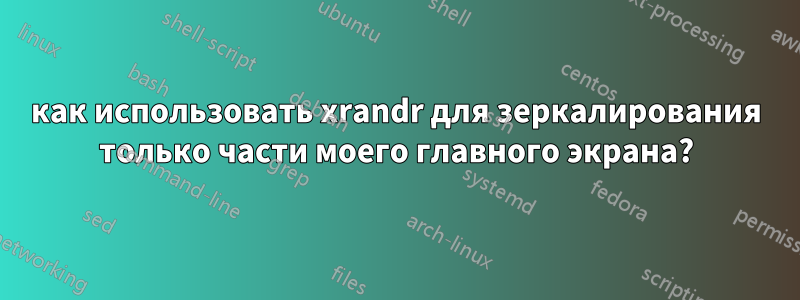 как использовать xrandr для зеркалирования только части моего главного экрана?