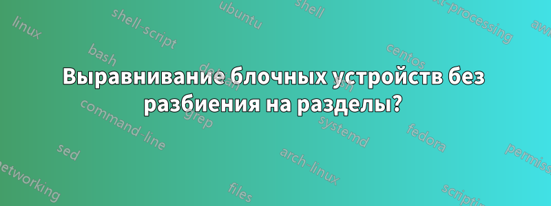 Выравнивание блочных устройств без разбиения на разделы?