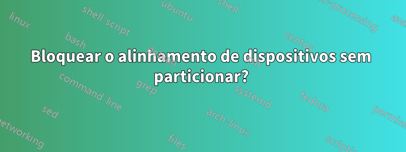 Bloquear o alinhamento de dispositivos sem particionar?