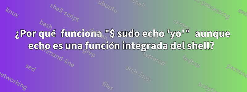 ¿Por qué funciona "$ sudo echo 'yo'" aunque echo es una función integrada del shell? 