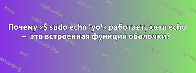 Почему «$ sudo echo 'yo'» работает, хотя echo — это встроенная функция оболочки? 