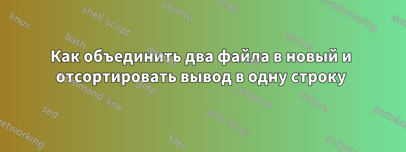 Как объединить два файла в новый и отсортировать вывод в одну строку