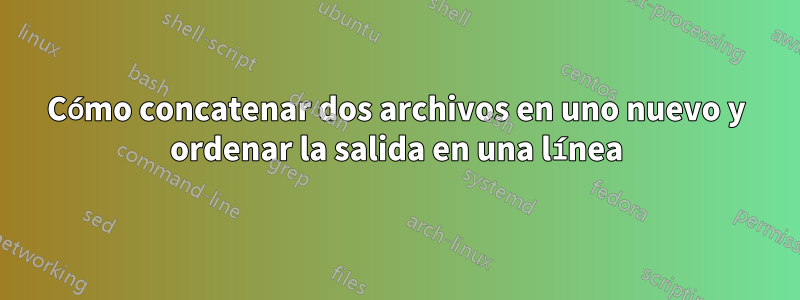 Cómo concatenar dos archivos en uno nuevo y ordenar la salida en una línea