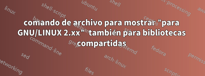 comando de archivo para mostrar "para GNU/LINUX 2.xx" también para bibliotecas compartidas